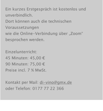 Ein kurzes Erstgespräch ist kostenlos und unverbindlich. Dort können auch die technischen Voraussetzungen wie die Online-Verbindung über „Zoom“ besprochen werden.  Einzelunterricht: 45 Minuten: 45,00 € 90 Minuten: 75,00 € Preise incl. 7 % MwSt.  Kontakt per Mail: di-vino@gmx.de oder Telefon: 0177 77 22 366
