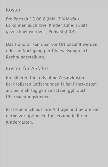Kosten Pro Portrait 15,00 € (inkl. 7 % MwSt.) Es können auch zwei Kinder auf ein Blatt gezeichnet werden - Preis 30,00 €  Das Honorar kann bar vor Ort bezahlt werden oder im Nachgang per Überweisung nach Rechnungsstellung. Kosten für Anfahrt Im näheren Umkreis ohne Zusatzkosten. Bei größeren Entfernungen fallen Fahrtkosten an, bei mehrtägigen Einsätzen ggf. auch Übernachtungskosten.  Ich freue mich auf Ihre Anfrage und berate Sie gerne zur optimalen Umsetzung in Ihrem Kindergarten.