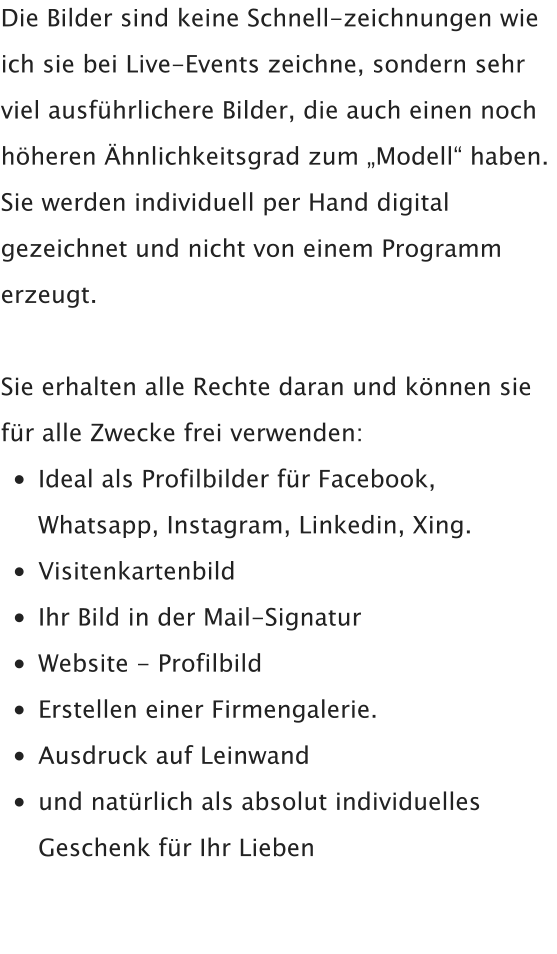 Die Bilder sind keine Schnell-zeichnungen wie ich sie bei Live-Events zeichne, sondern sehr viel ausführlichere Bilder, die auch einen noch höheren Ähnlichkeitsgrad zum „Modell“ haben.  Sie werden individuell per Hand digital gezeichnet und nicht von einem Programm erzeugt.  Sie erhalten alle Rechte daran und können sie für alle Zwecke frei verwenden: •	Ideal als Profilbilder für Facebook,Whatsapp, Instagram, Linkedin, Xing. •	Visitenkartenbild •	Ihr Bild in der Mail-Signatur •	Website - Profilbild •	Erstellen einer Firmengalerie. •	Ausdruck auf Leinwand •	und natürlich als absolut individuellesGeschenk für Ihr Lieben