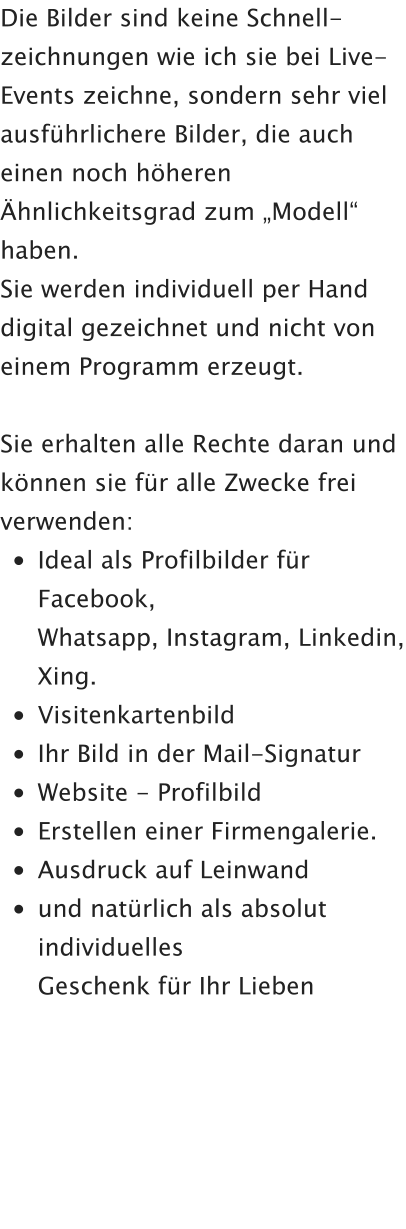 Die Bilder sind keine Schnell-zeichnungen wie ich sie bei Live-Events zeichne, sondern sehr viel ausführlichere Bilder, die auch einen noch höheren Ähnlichkeitsgrad zum „Modell“ haben.  Sie werden individuell per Hand digital gezeichnet und nicht von einem Programm erzeugt.  Sie erhalten alle Rechte daran und können sie für alle Zwecke frei verwenden: •	Ideal als Profilbilder für Facebook,Whatsapp, Instagram, Linkedin, Xing. •	Visitenkartenbild •	Ihr Bild in der Mail-Signatur •	Website - Profilbild •	Erstellen einer Firmengalerie. •	Ausdruck auf Leinwand •	und natürlich als absolut individuellesGeschenk für Ihr Lieben